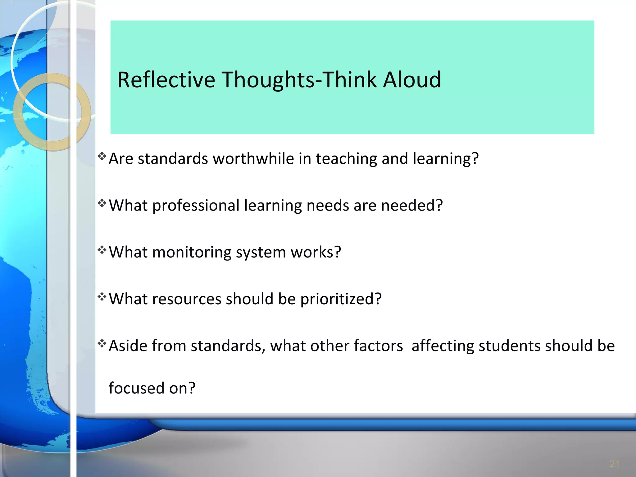 Reflective Thoughts-Think Aloud

 Are   standards worthwhile in teaching and learning?

 What    professional learning needs are needed?

 What    monitoring system works?

 What    resources should be prioritized?

 Aside   from standards, what other factors affecting students should be

 focused on?



                                                                        21
 