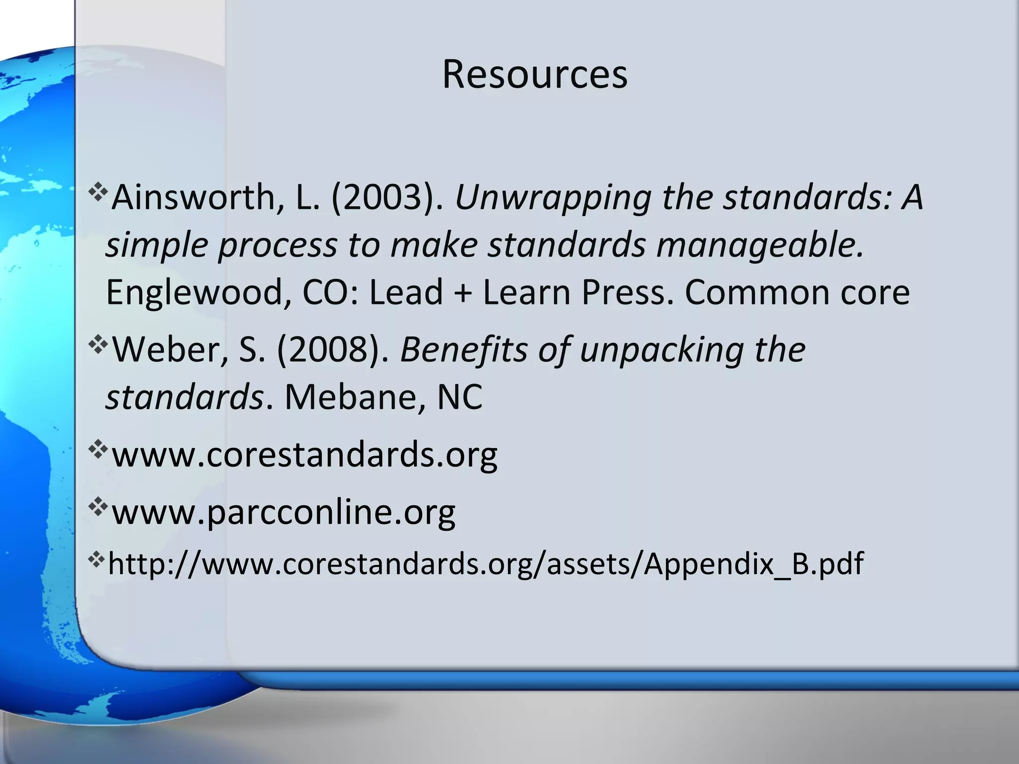 Resources

Ainsworth, L. (2003). Unwrapping the standards: A
 simple process to make standards manageable.
 Englewood, CO: Lead + Learn Press. Common core
Weber, S. (2008). Benefits of unpacking the
 standards. Mebane, NC
www.corestandards.org

www.parcconline.org
http://www.corestandards.org/assets/Appendix_B.pdf
 
