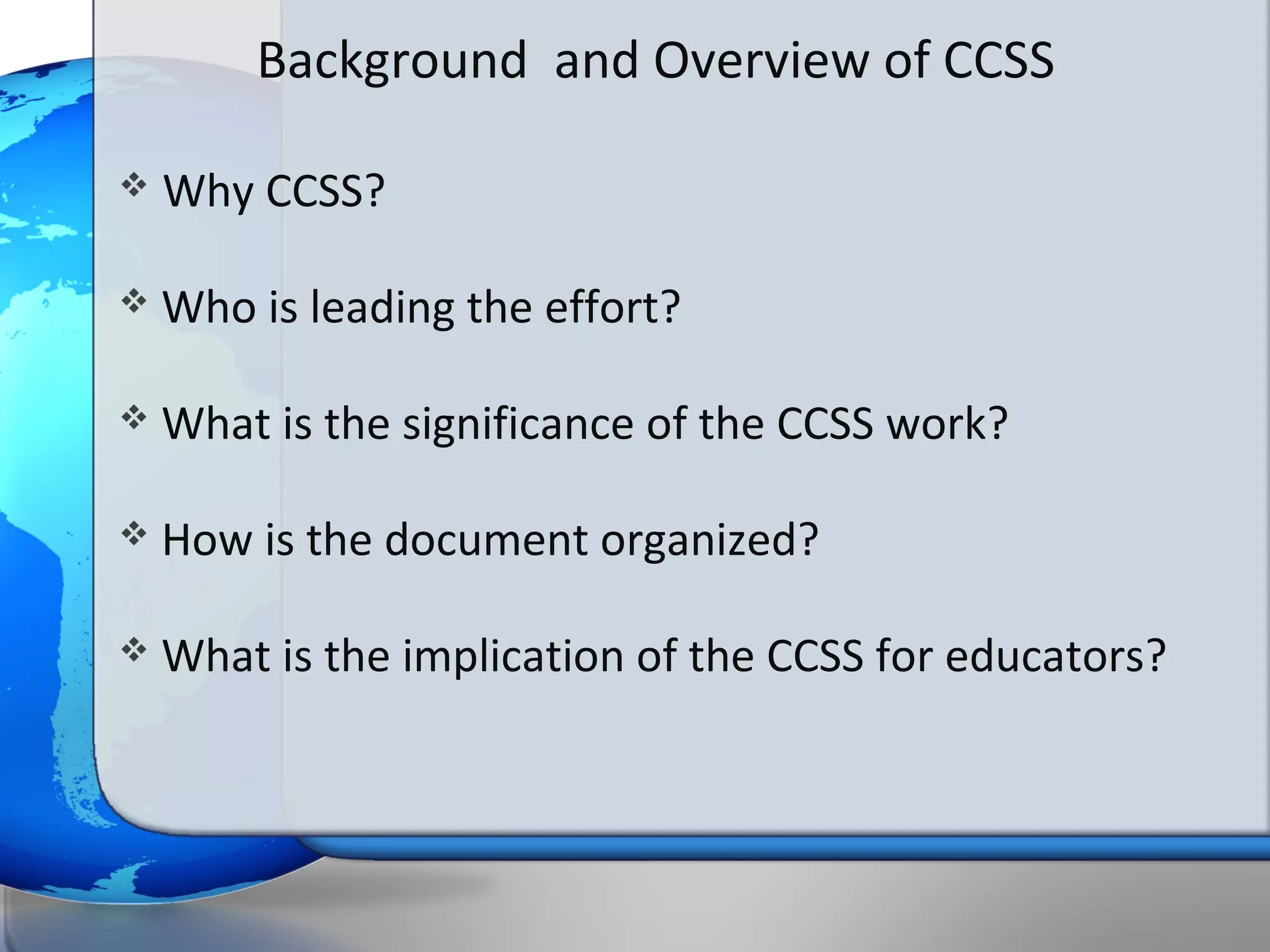 Background and Overview of CCSS

   Why CCSS?

   Who is leading the effort?

   What is the significance of the CCSS work?

   How is the document organized?

   What is the implication of the CCSS for educators?
 