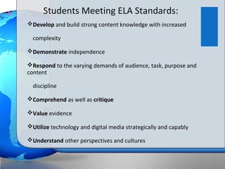 +         Students Meeting ELA Standards:
    Develop and build strong content knowledge with increased

      complexity

    Demonstrate independence

    Respond to the varying demands of audience, task, purpose and
    content

      discipline

    Comprehend as well as critique

    Value evidence

    Utilize technology and digital media strategically and capably

    Understand other perspectives and cultures
 