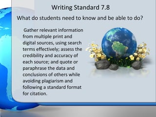 Writing Standard 7.8
What do students need to know and be able to do?
   Gather relevant information
  from multiple print and
  digital sources, using search
  terms effectively; assess the
  credibility and accuracy of
  each source; and quote or
  paraphrase the data and
  conclusions of others while
  avoiding plagiarism and
  following a standard format
  for citation.
 
