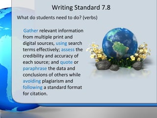 Writing Standard 7.8
What do students need to do? (verbs)

  Gather relevant information
  from multiple print and
  digital sources, using search
  terms effectively; assess the
  credibility and accuracy of
  each source; and quote or
  paraphrase the data and
  conclusions of others while
  avoiding plagiarism and
  following a standard format
  for citation.
 