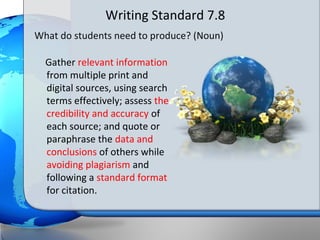 Writing Standard 7.8
What do students need to produce? (Noun)

  Gather relevant information
  from multiple print and
  digital sources, using search
  terms effectively; assess the
  credibility and accuracy of
  each source; and quote or
  paraphrase the data and
  conclusions of others while
  avoiding plagiarism and
  following a standard format
  for citation.
 