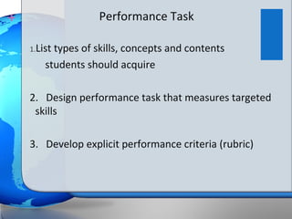 +                   Performance Task

    1.Listtypes of skills, concepts and contents
        students should acquire

    2. Design performance task that measures targeted
     skills

    3. Develop explicit performance criteria (rubric)
 