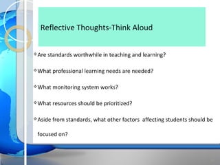 Reflective Thoughts-Think Aloud

 Are   standards worthwhile in teaching and learning?

 What    professional learning needs are needed?

 What    monitoring system works?

 What    resources should be prioritized?

 Aside   from standards, what other factors affecting students should be

 focused on?



                                                                        21
 