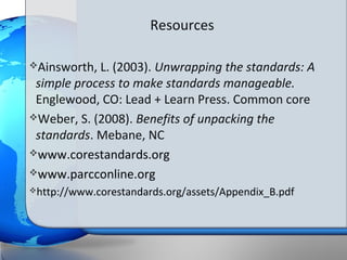Resources

Ainsworth, L. (2003). Unwrapping the standards: A
 simple process to make standards manageable.
 Englewood, CO: Lead + Learn Press. Common core
Weber, S. (2008). Benefits of unpacking the
 standards. Mebane, NC
www.corestandards.org

www.parcconline.org
http://www.corestandards.org/assets/Appendix_B.pdf
 