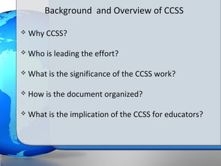 Background and Overview of CCSS

   Why CCSS?

   Who is leading the effort?

   What is the significance of the CCSS work?

   How is the document organized?

   What is the implication of the CCSS for educators?
 