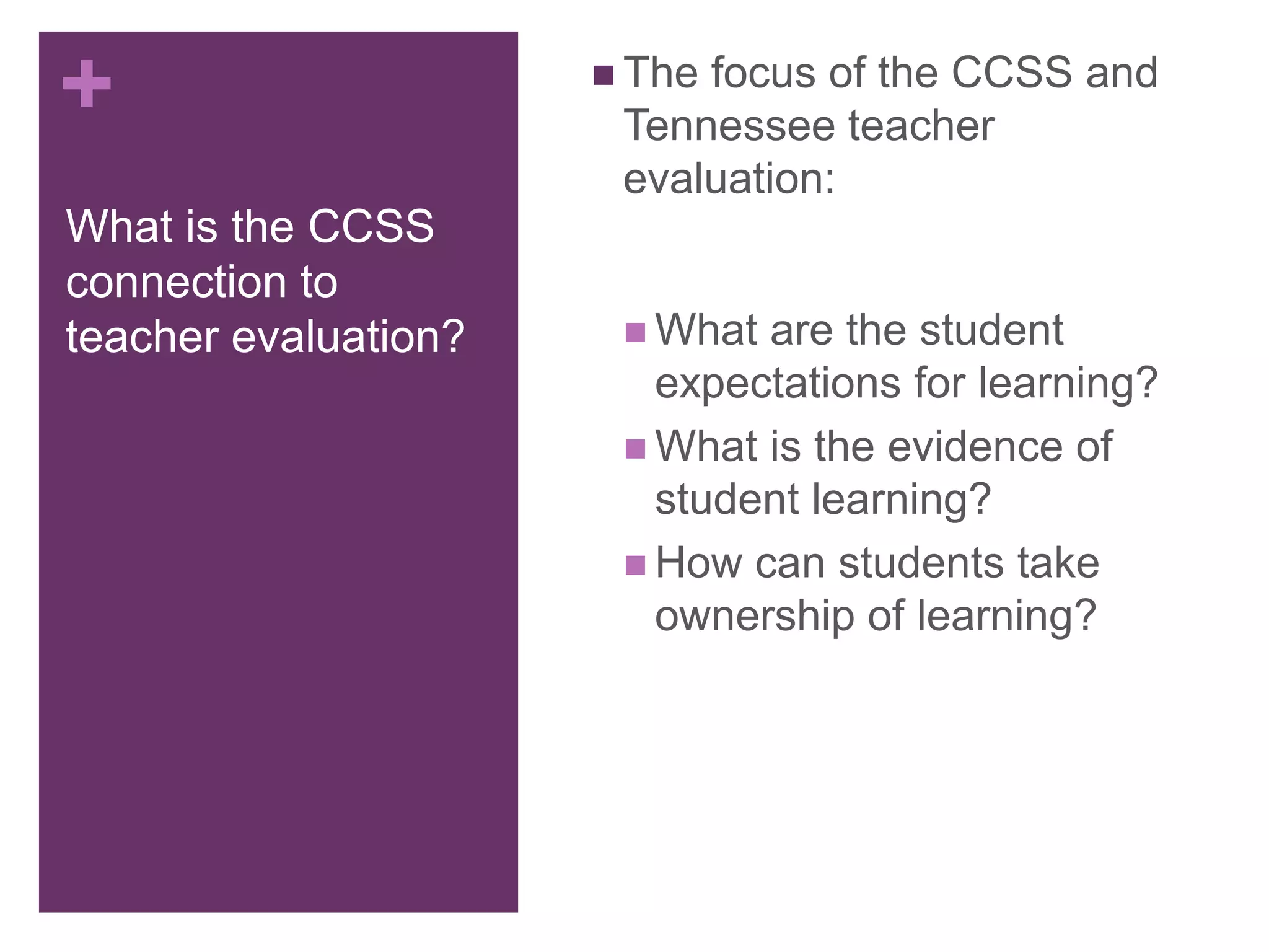 +
What is the CCSS
connection to
teacher evaluation?
 The focus of the CCSS and
Tennessee teacher
evaluation:
 What are the student
expectations for learning?
 What is the evidence of
student learning?
 How can students take
ownership of learning?
 