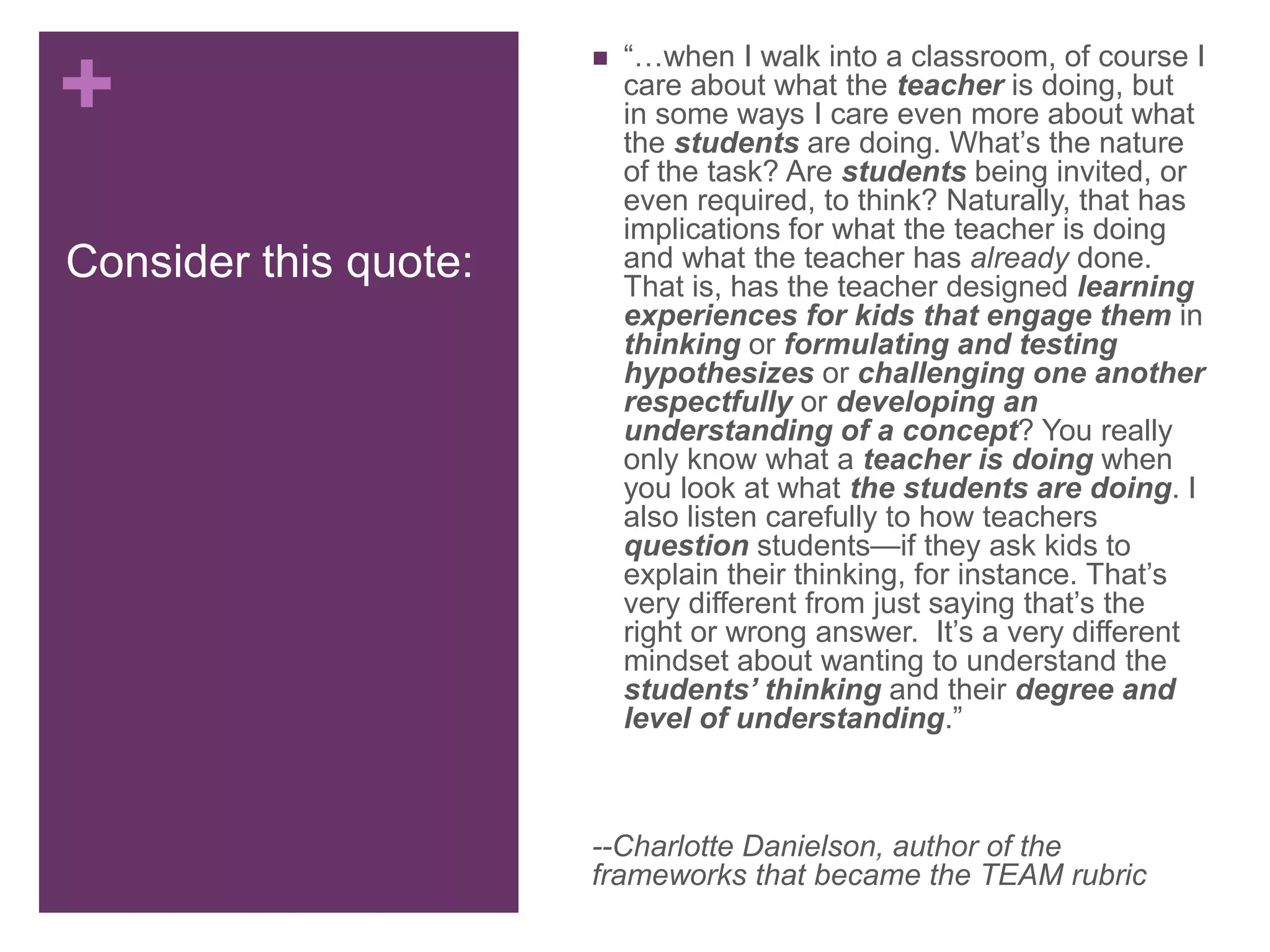 +
Consider this quote:
 “…when I walk into a classroom, of course I
care about what the teacher is doing, but
in some ways I care even more about what
the students are doing. What’s the nature
of the task? Are students being invited, or
even required, to think? Naturally, that has
implications for what the teacher is doing
and what the teacher has already done.
That is, has the teacher designed learning
experiences for kids that engage them in
thinking or formulating and testing
hypothesizes or challenging one another
respectfully or developing an
understanding of a concept? You really
only know what a teacher is doing when
you look at what the students are doing. I
also listen carefully to how teachers
question students—if they ask kids to
explain their thinking, for instance. That’s
very different from just saying that’s the
right or wrong answer. It’s a very different
mindset about wanting to understand the
students’ thinking and their degree and
level of understanding.”
--Charlotte Danielson, author of the
frameworks that became the TEAM rubric
 