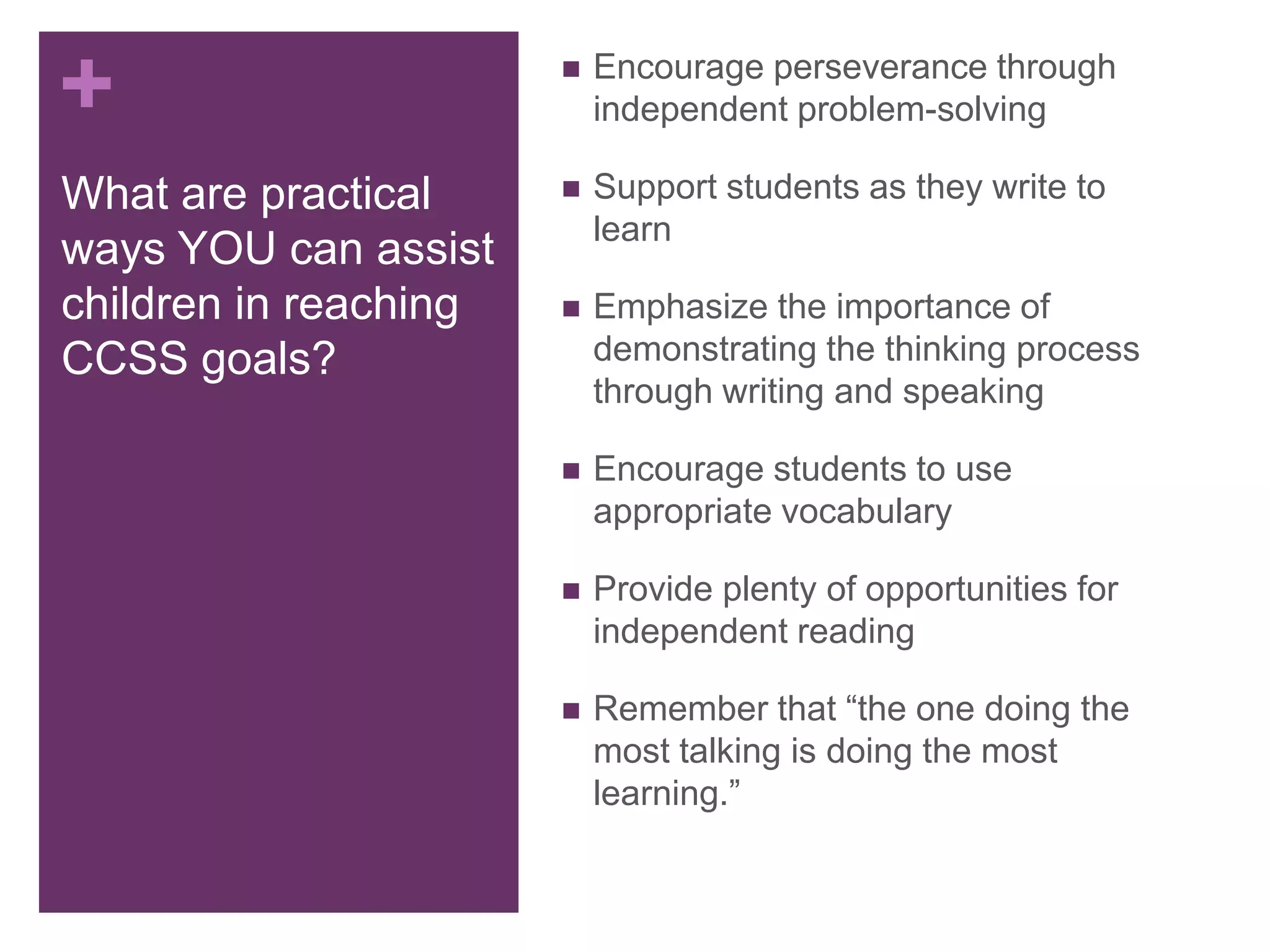 +  Encourage perseverance through
independent problem-solving
 Support students as they write to
learn
 Emphasize the importance of
demonstrating the thinking process
through writing and speaking
 Encourage students to use
appropriate vocabulary
 Provide plenty of opportunities for
independent reading
 Remember that “the one doing the
most talking is doing the most
learning.”
What are practical
ways YOU can assist
children in reaching
CCSS goals?
 