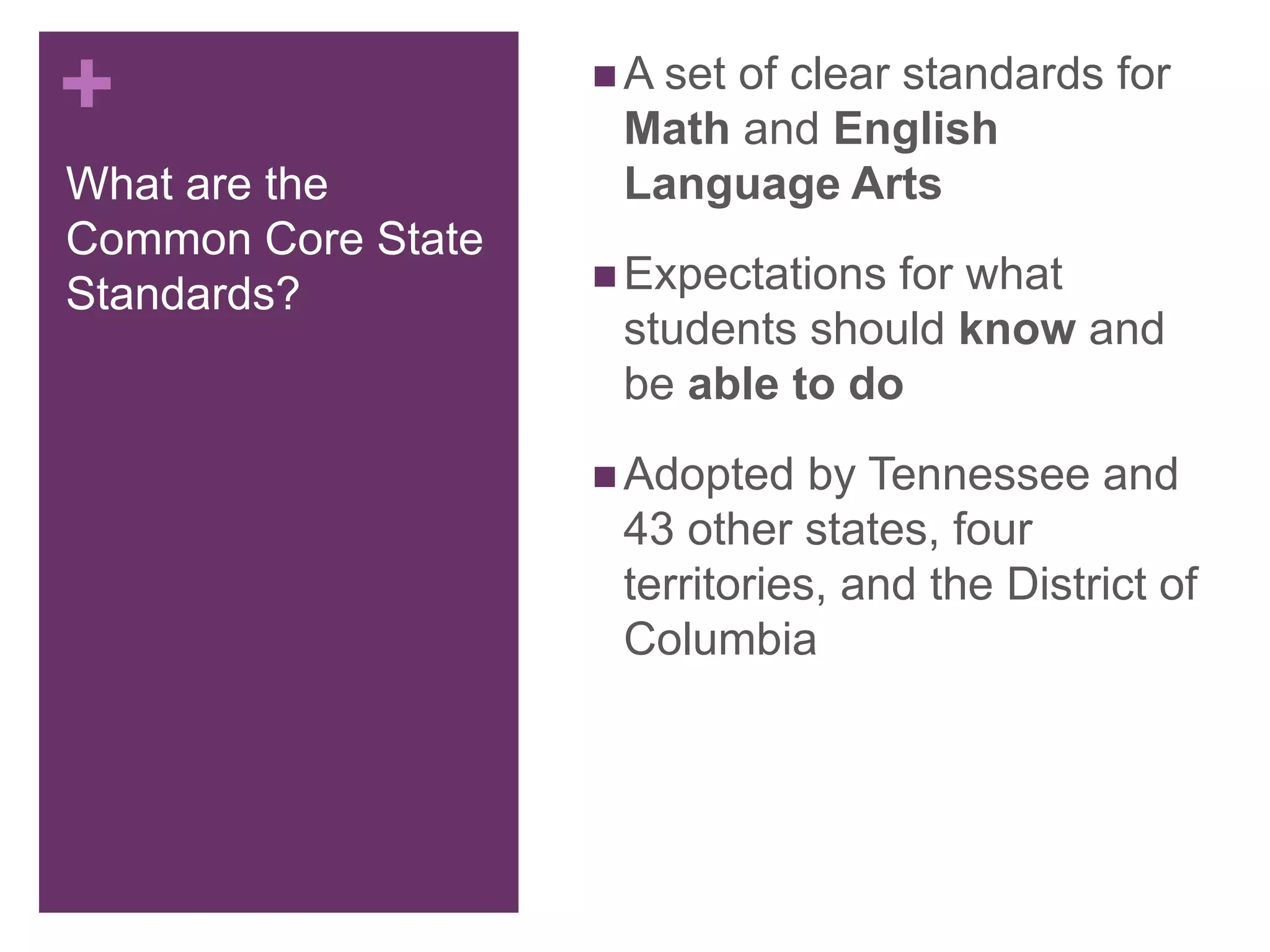 +
What are the
Common Core State
Standards?
 A set of clear standards for
Math and English
Language Arts
 Expectations for what
students should know and
be able to do
 Adopted by Tennessee and
43 other states, four
territories, and the District of
Columbia
 