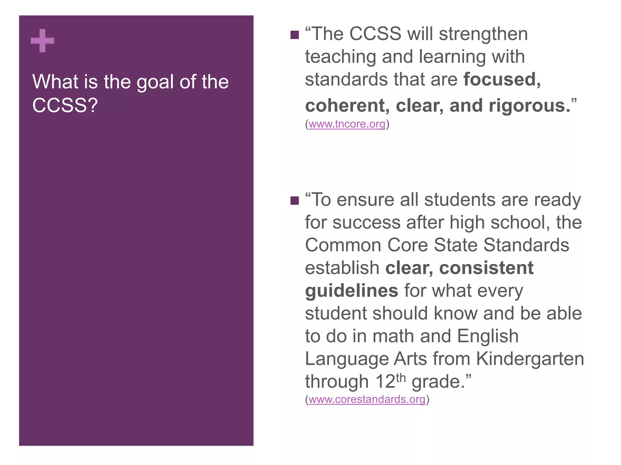 +
What is the goal of the
CCSS?
 “The CCSS will strengthen
teaching and learning with
standards that are focused,
coherent, clear, and rigorous.”
(www.tncore.org)
 “To ensure all students are ready
for success after high school, the
Common Core State Standards
establish clear, consistent
guidelines for what every
student should know and be able
to do in math and English
Language Arts from Kindergarten
through 12th grade.”
(www.corestandards.org)
 