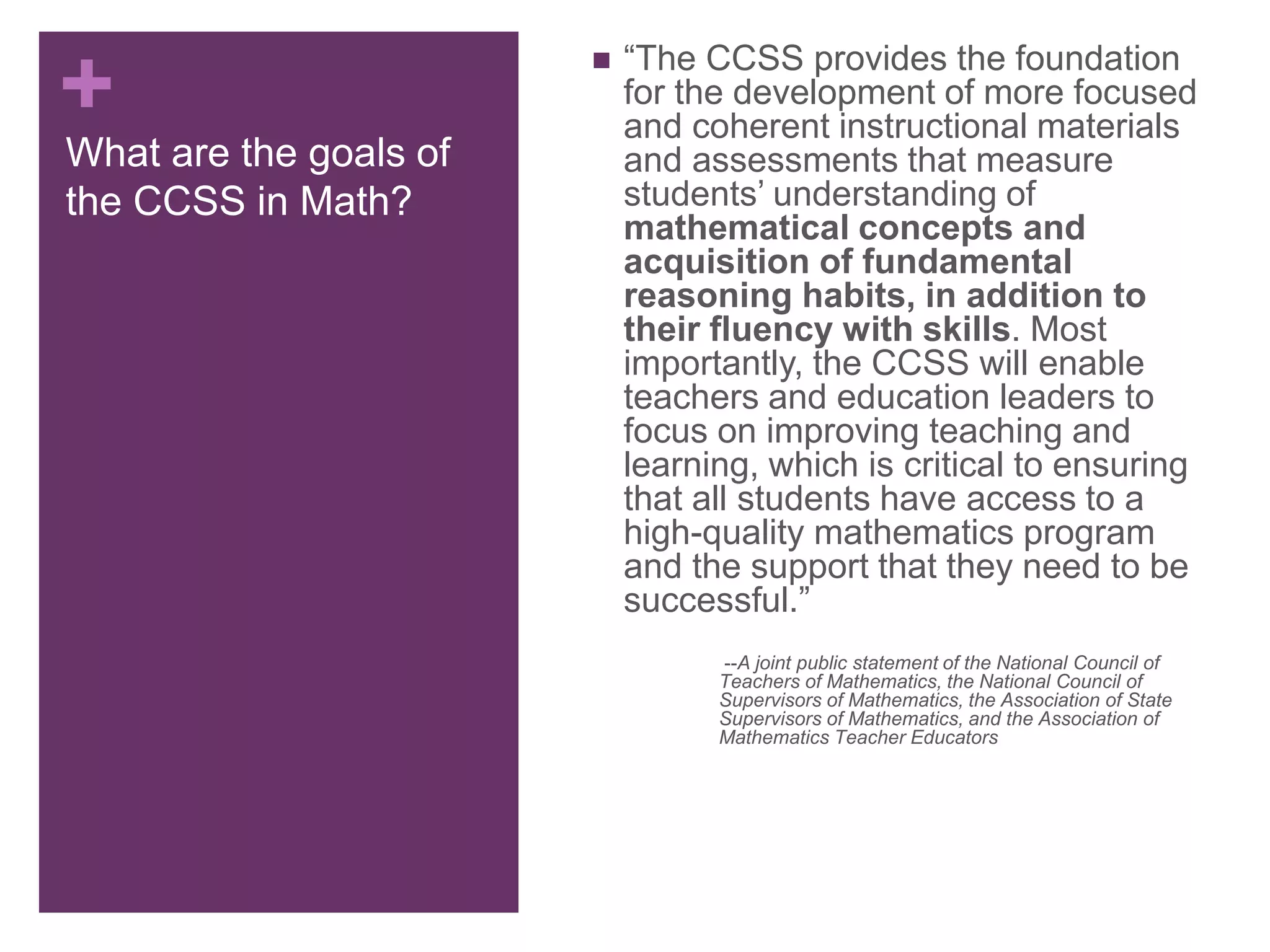 +
What are the goals of
the CCSS in Math?
 “The CCSS provides the foundation
for the development of more focused
and coherent instructional materials
and assessments that measure
students’ understanding of
mathematical concepts and
acquisition of fundamental
reasoning habits, in addition to
their fluency with skills. Most
importantly, the CCSS will enable
teachers and education leaders to
focus on improving teaching and
learning, which is critical to ensuring
that all students have access to a
high-quality mathematics program
and the support that they need to be
successful.”
--A joint public statement of the National Council of
Teachers of Mathematics, the National Council of
Supervisors of Mathematics, the Association of State
Supervisors of Mathematics, and the Association of
Mathematics Teacher Educators
 