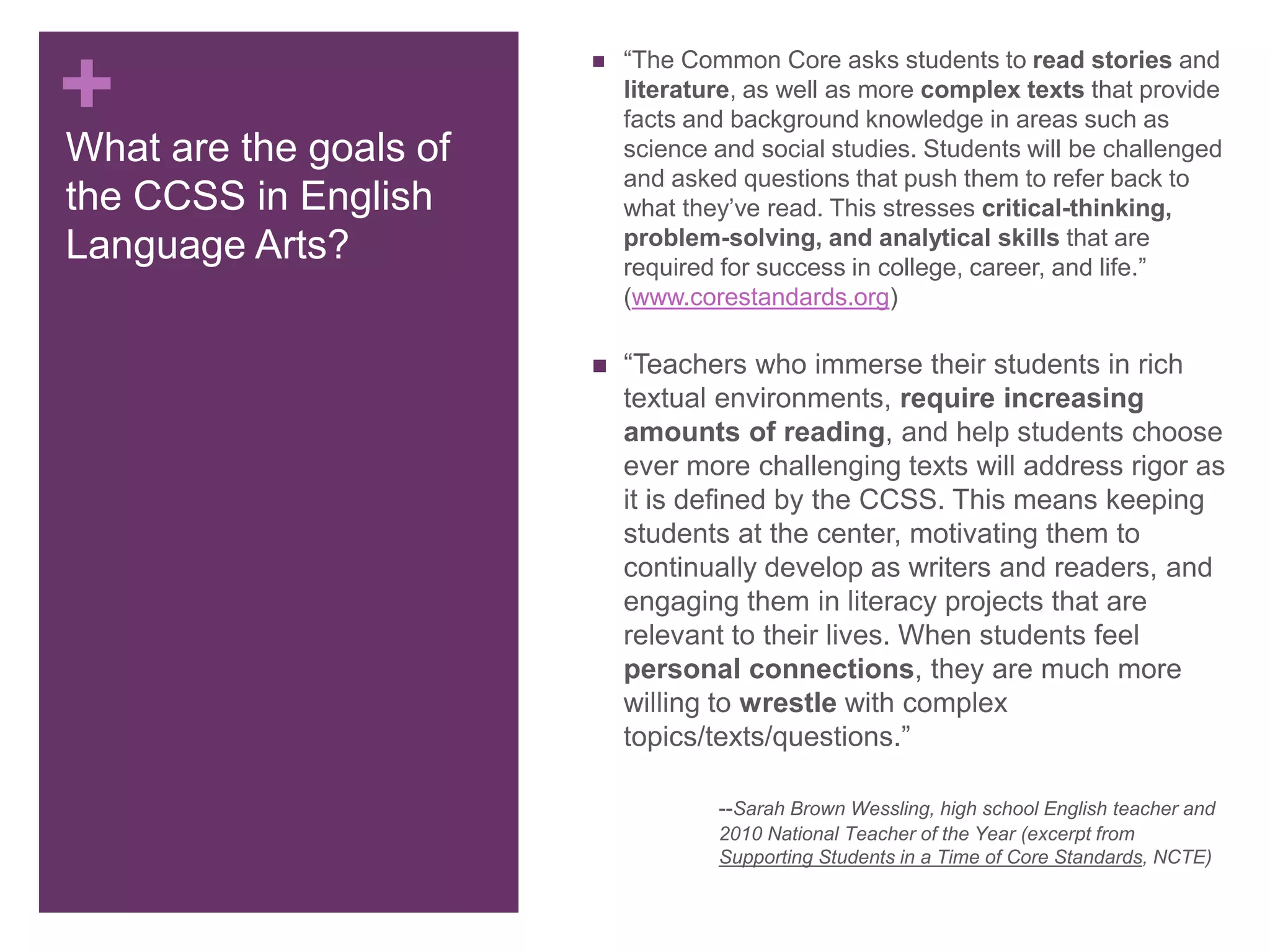 +What are the goals of
the CCSS in English
Language Arts?
 “The Common Core asks students to read stories and
literature, as well as more complex texts that provide
facts and background knowledge in areas such as
science and social studies. Students will be challenged
and asked questions that push them to refer back to
what they’ve read. This stresses critical-thinking,
problem-solving, and analytical skills that are
required for success in college, career, and life.”
(www.corestandards.org)
 “Teachers who immerse their students in rich
textual environments, require increasing
amounts of reading, and help students choose
ever more challenging texts will address rigor as
it is defined by the CCSS. This means keeping
students at the center, motivating them to
continually develop as writers and readers, and
engaging them in literacy projects that are
relevant to their lives. When students feel
personal connections, they are much more
willing to wrestle with complex
topics/texts/questions.”
--Sarah Brown Wessling, high school English teacher and
2010 National Teacher of the Year (excerpt from
Supporting Students in a Time of Core Standards, NCTE)
 