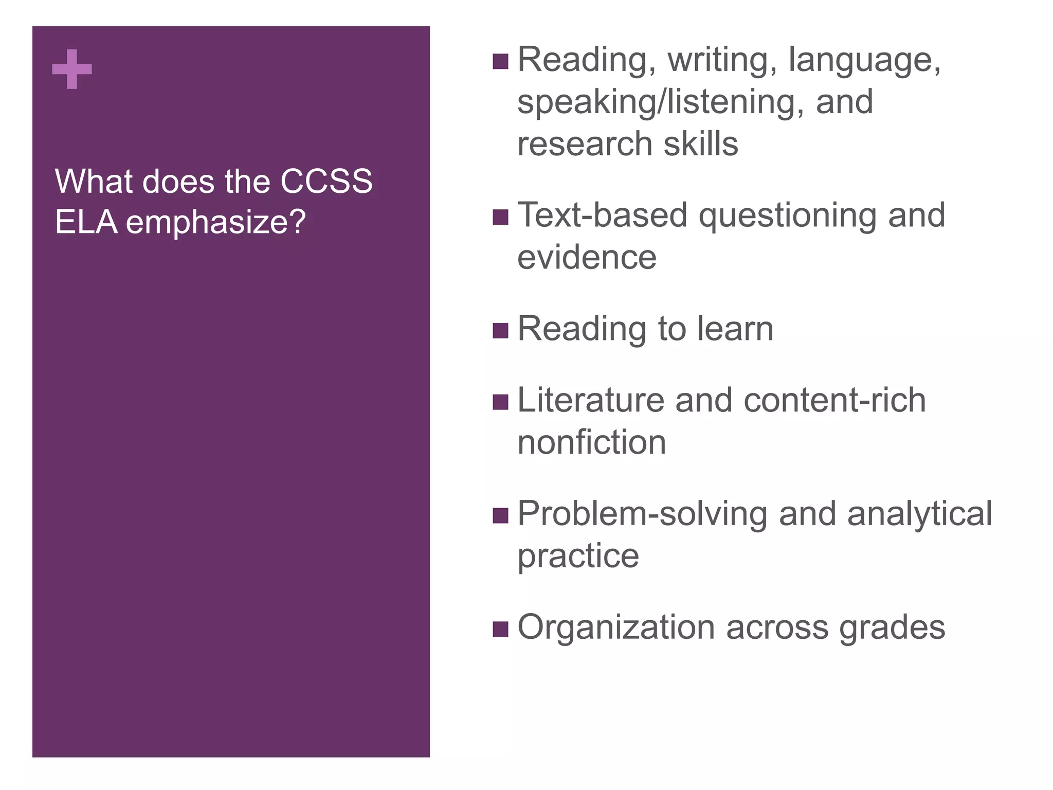 +
What does the CCSS
ELA emphasize?
 Reading, writing, language,
speaking/listening, and
research skills
 Text-based questioning and
evidence
 Reading to learn
 Literature and content-rich
nonfiction
 Problem-solving and analytical
practice
 Organization across grades
 