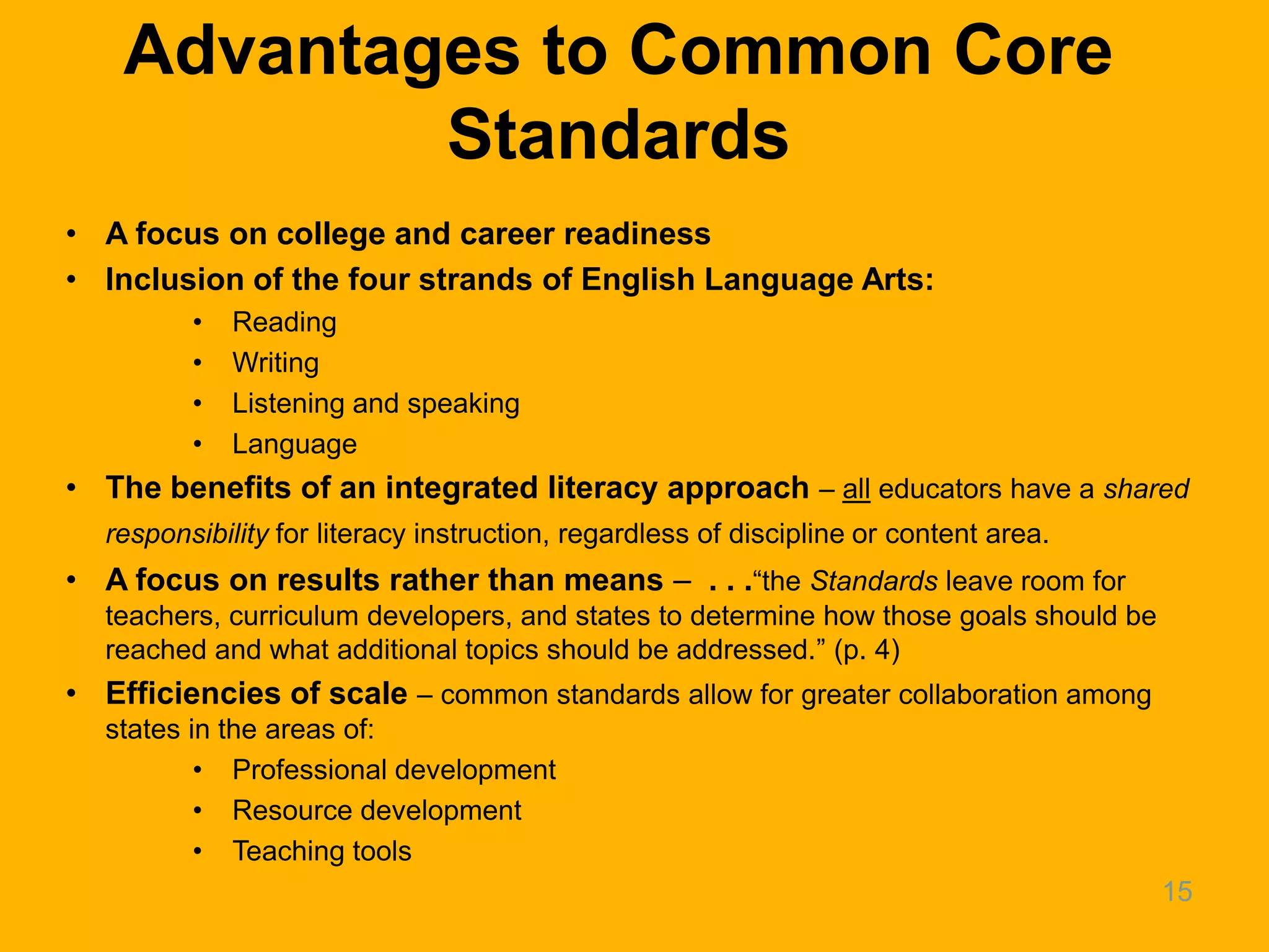 Advantages to Common Core
            Standards
• A focus on college and career readiness
• Inclusion of the four strands of English Language Arts:
         •   Reading
         •   Writing
         •   Listening and speaking
         •   Language
• The benefits of an integrated literacy approach – all educators have a shared
  responsibility for literacy instruction, regardless of discipline or content area.
• A focus on results rather than means – . . .―the Standards leave room for
  teachers, curriculum developers, and states to determine how those goals should be
  reached and what additional topics should be addressed.‖ (p. 4)
• Efficiencies of scale – common standards allow for greater collaboration among
  states in the areas of:
          • Professional development
          • Resource development
          • Teaching tools
                                                                                       15
 