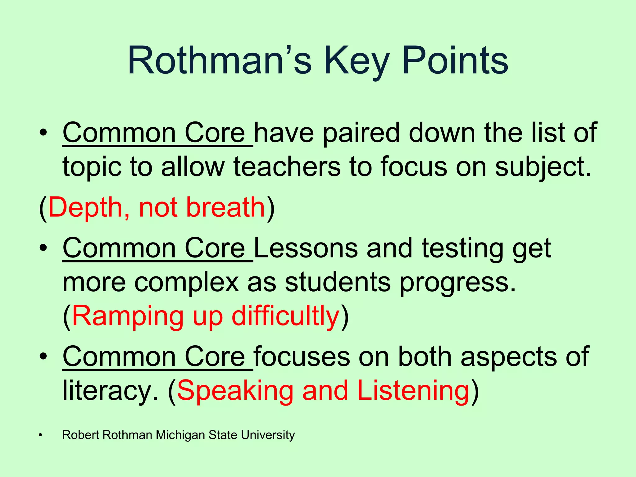 Rothman’s Key Points
• Common Core have paired down the list of
  topic to allow teachers to focus on subject.
(Depth, not breath)
• Common Core Lessons and testing get
  more complex as students progress.
  (Ramping up difficultly)
• Common Core focuses on both aspects of
  literacy. (Speaking and Listening)
•   Robert Rothman Michigan State University
 