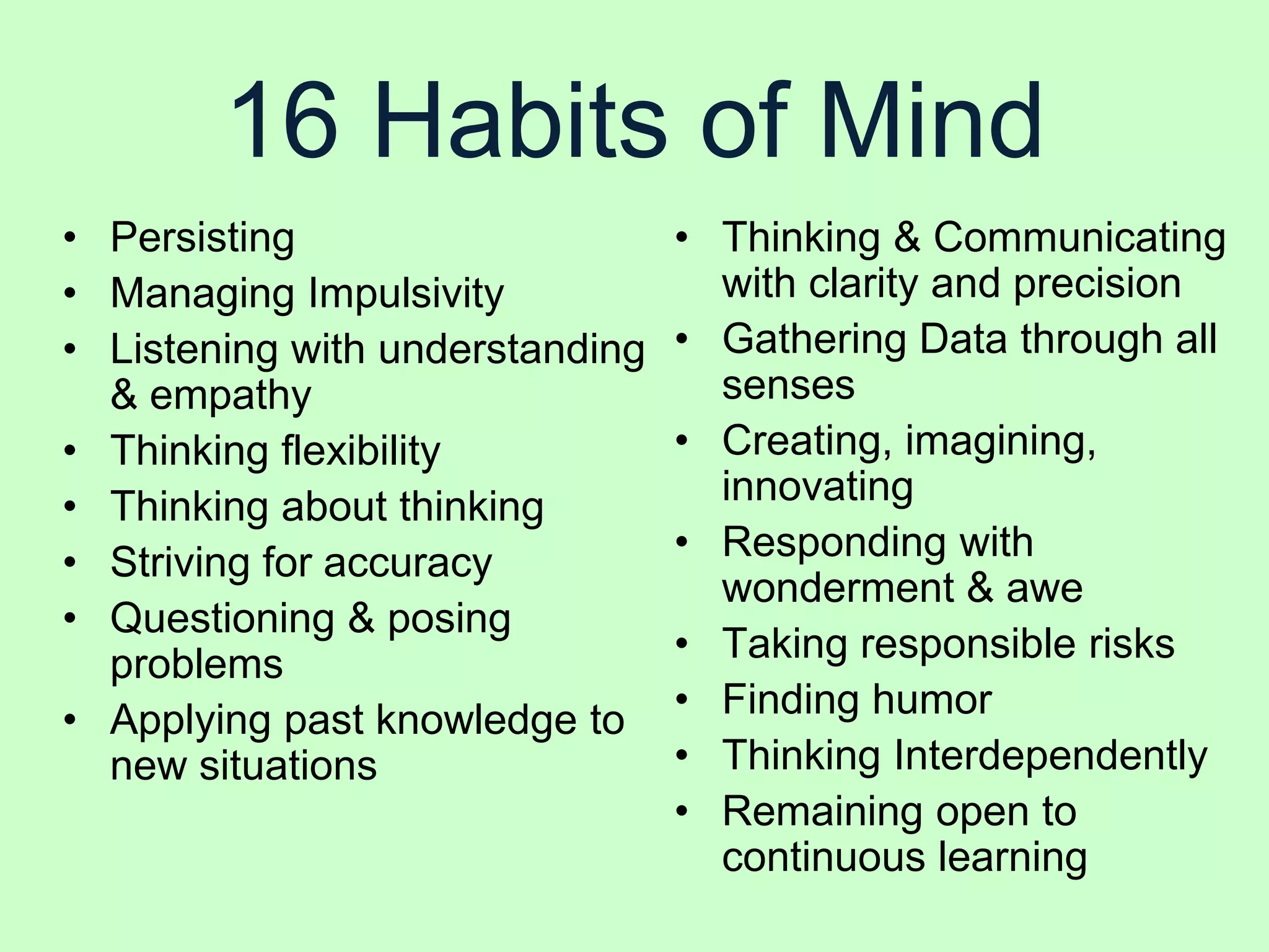 16 Habits of Mind
• Persisting                     • Thinking & Communicating
• Managing Impulsivity             with clarity and precision
• Listening with understanding   • Gathering Data through all
  & empathy                        senses
• Thinking flexibility           • Creating, imagining,
• Thinking about thinking          innovating
• Striving for accuracy          • Responding with
                                   wonderment & awe
• Questioning & posing
  problems                       • Taking responsible risks
• Applying past knowledge to     • Finding humor
  new situations                 • Thinking Interdependently
                                 • Remaining open to
                                   continuous learning
 