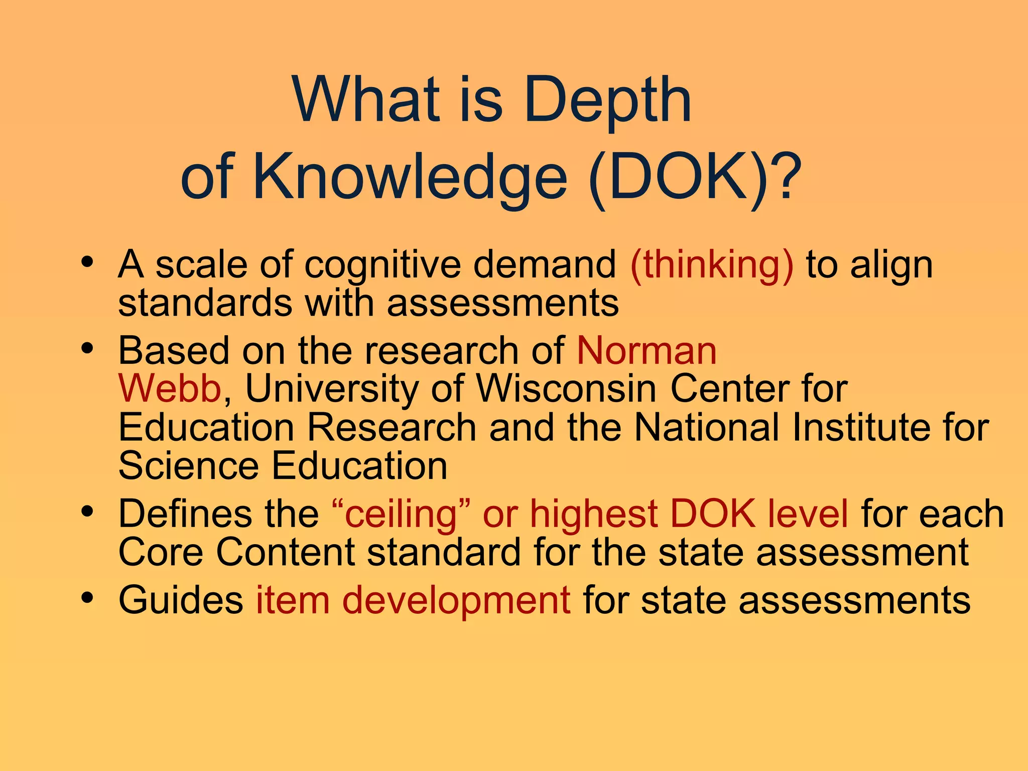 What is Depth
     of Knowledge (DOK)?
• A scale of cognitive demand (thinking) to align
  standards with assessments
• Based on the research of Norman
  Webb, University of Wisconsin Center for
  Education Research and the National Institute for
  Science Education
• Defines the ―ceiling‖ or highest DOK level for each
  Core Content standard for the state assessment
• Guides item development for state assessments
 