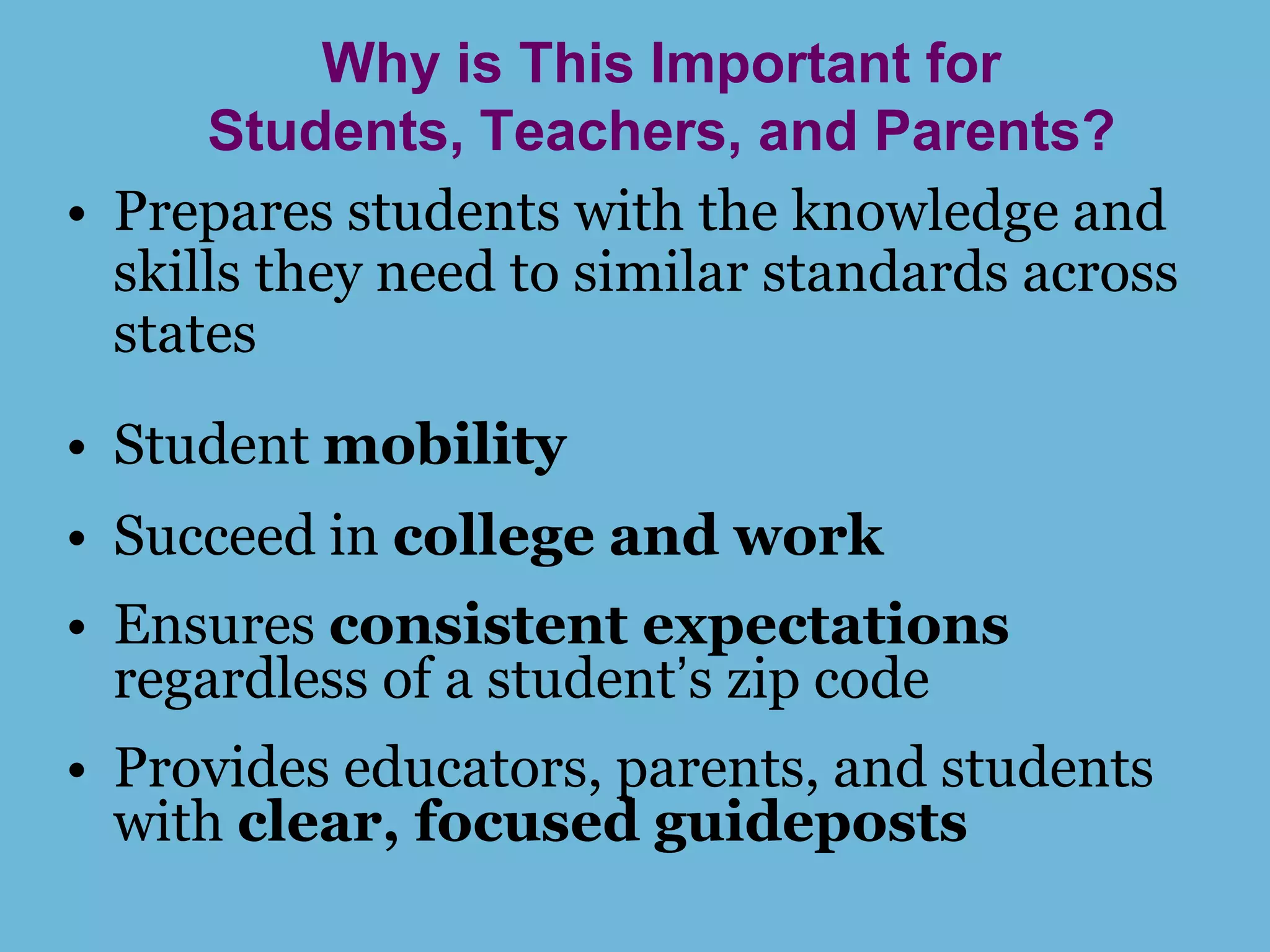 Why is This Important for
      Students, Teachers, and Parents?
• Prepares students with the knowledge and
  skills they need to similar standards across
  states
• Student mobility
• Succeed in college and work
• Ensures consistent expectations
  regardless of a student’s zip code
• Provides educators, parents, and students
  with clear, focused guideposts
 