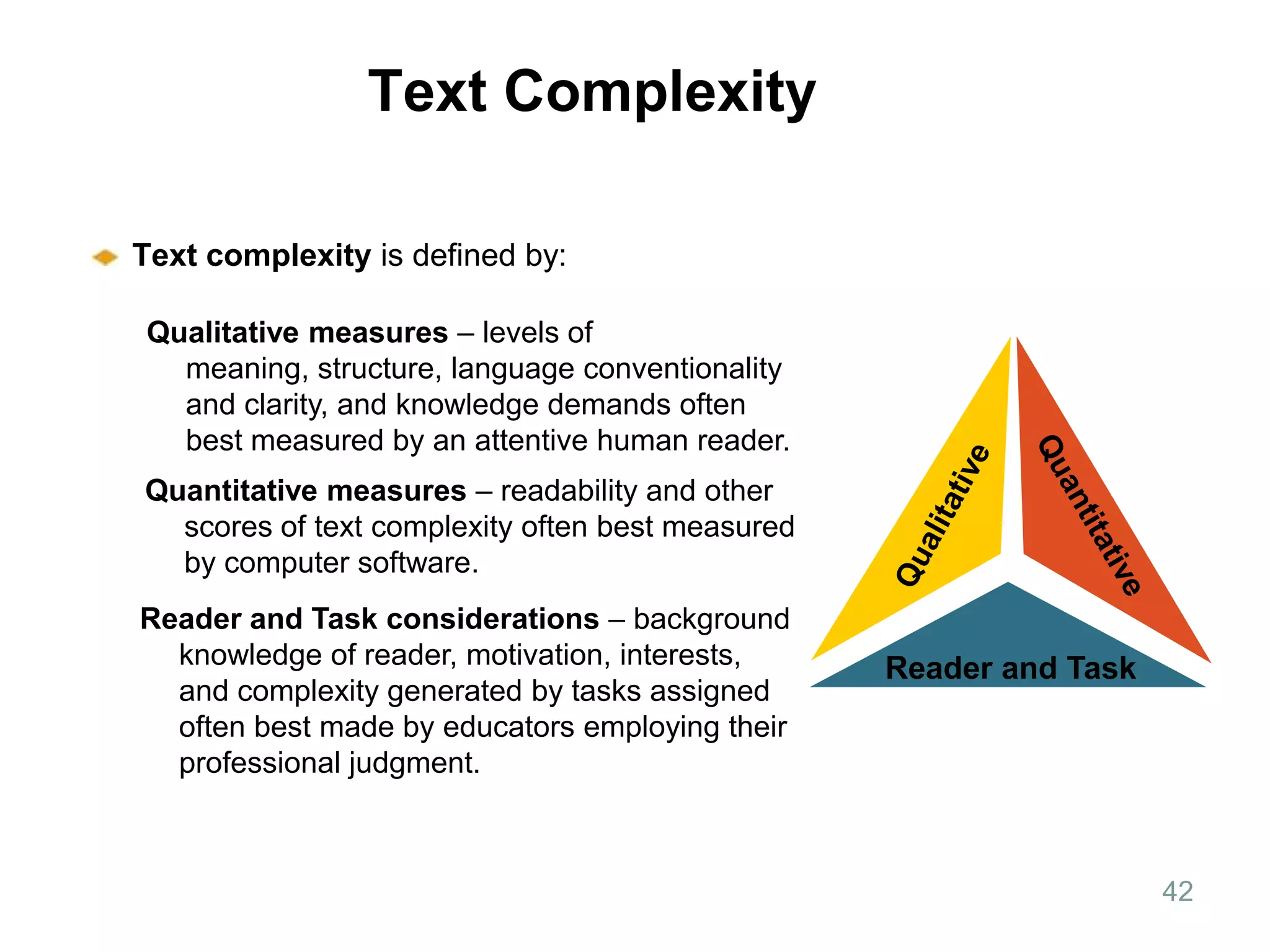 Overview of Text   Text Complexity

   Text complexity is defined by:

   Qualitative measures – levels of
     meaning, structure, language conventionality
     and clarity, and knowledge demands often
     best measured by an attentive human reader.
   Quantitative measures – readability and other
     scores of text complexity often best measured
     by computer software.
   Reader and Task considerations – background
     knowledge of reader, motivation, interests,     Reader and Task
     and complexity generated by tasks assigned
     often best made by educators employing their
     professional judgment.



                                                                       42
 