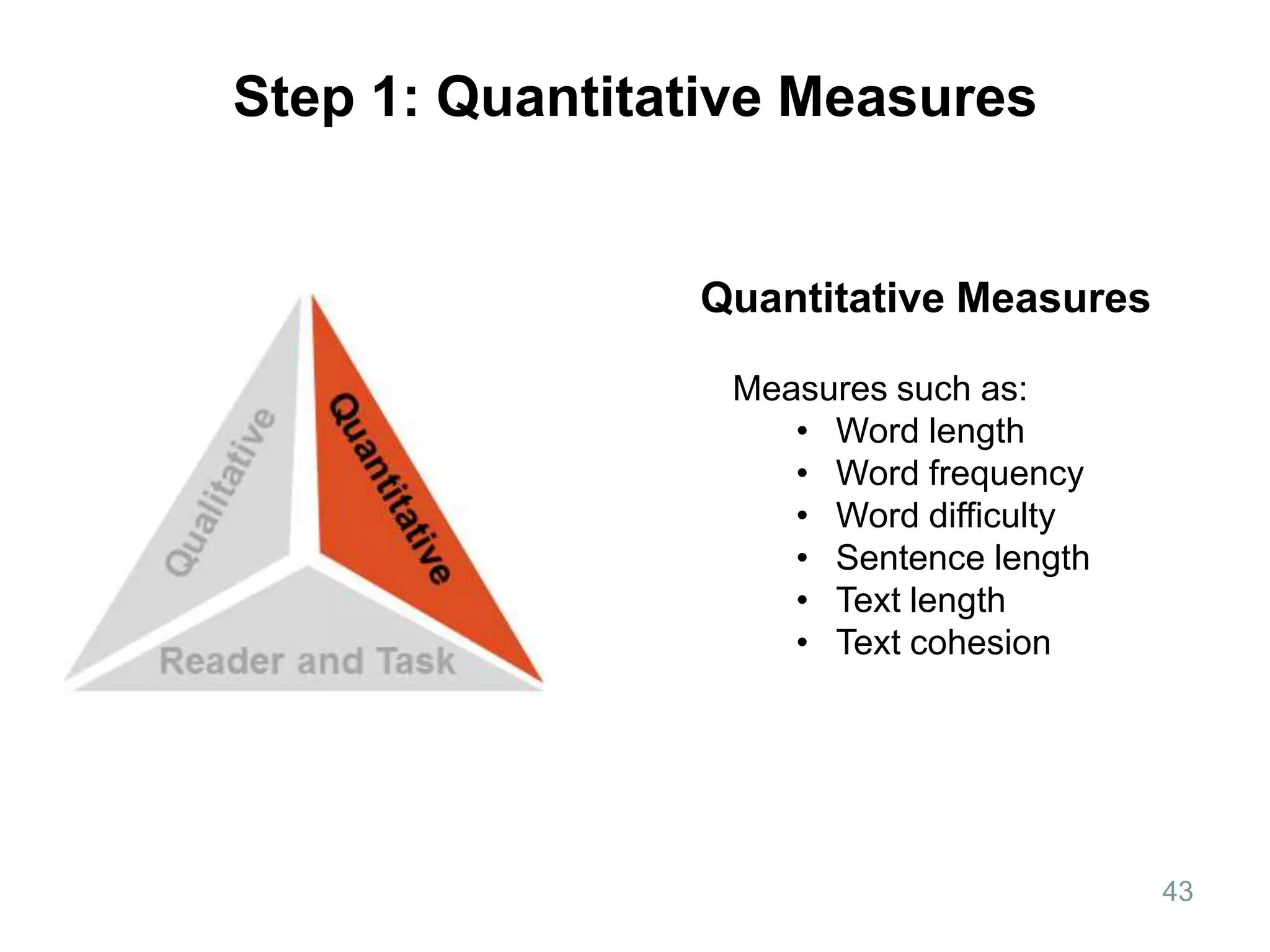 Step 1: Quantitative Measures


                Quantitative Measures

                  Measures such as:
                     • Word length
                     • Word frequency
                     • Word difficulty
                     • Sentence length
                     • Text length
                     • Text cohesion




                                         43
 