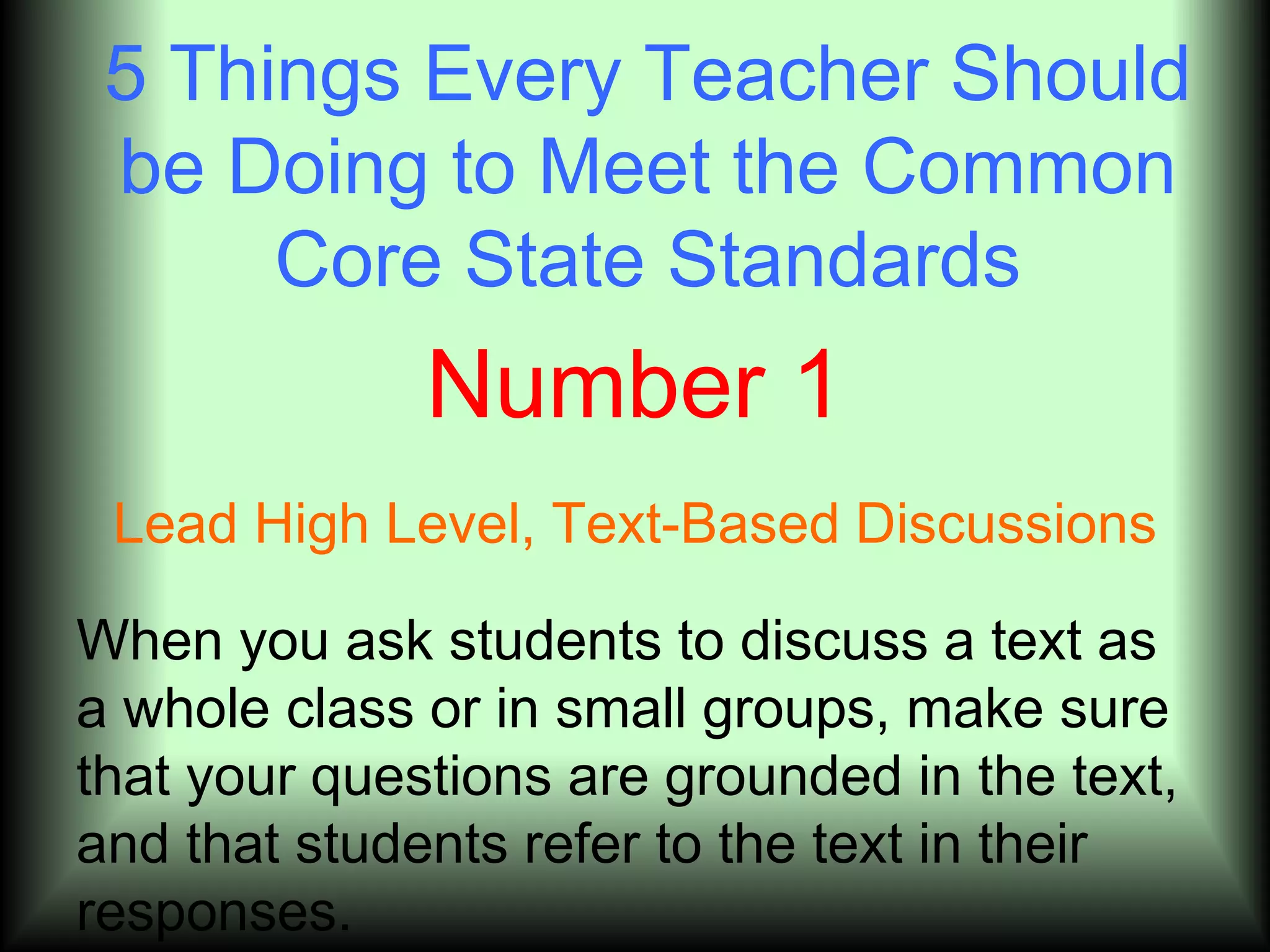 5 Things Every Teacher Should
 be Doing to Meet the Common
      Core State Standards
              Number 1
 Lead High Level, Text-Based Discussions

When you ask students to discuss a text as
a whole class or in small groups, make sure
that your questions are grounded in the text,
and that students refer to the text in their
responses.
 