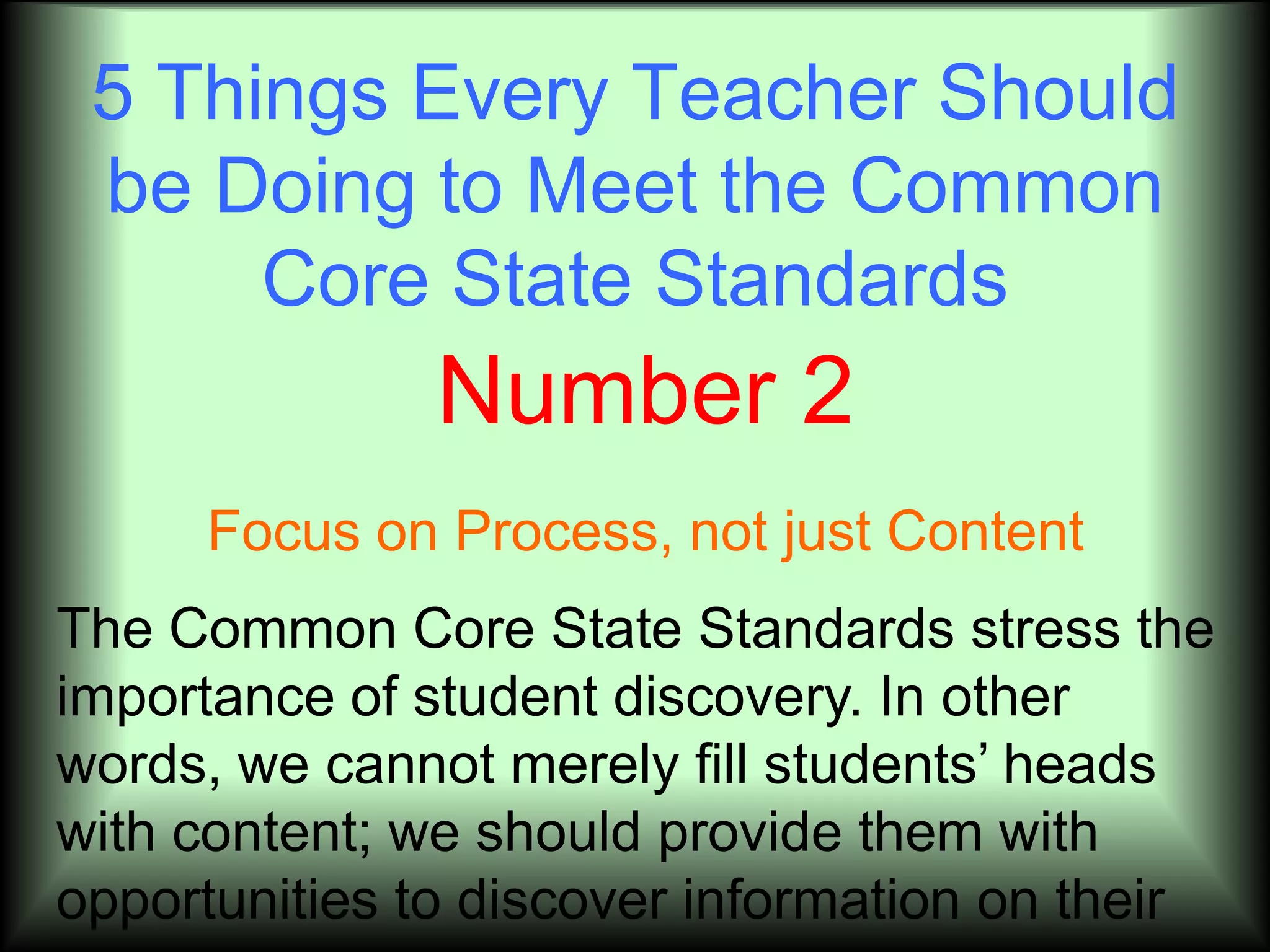 5 Things Every Teacher Should
 be Doing to Meet the Common
      Core State Standards
               Number 2
     Focus on Process, not just Content
The Common Core State Standards stress the
importance of student discovery. In other
words, we cannot merely fill students’ heads
with content; we should provide them with
opportunities to discover information on their
 