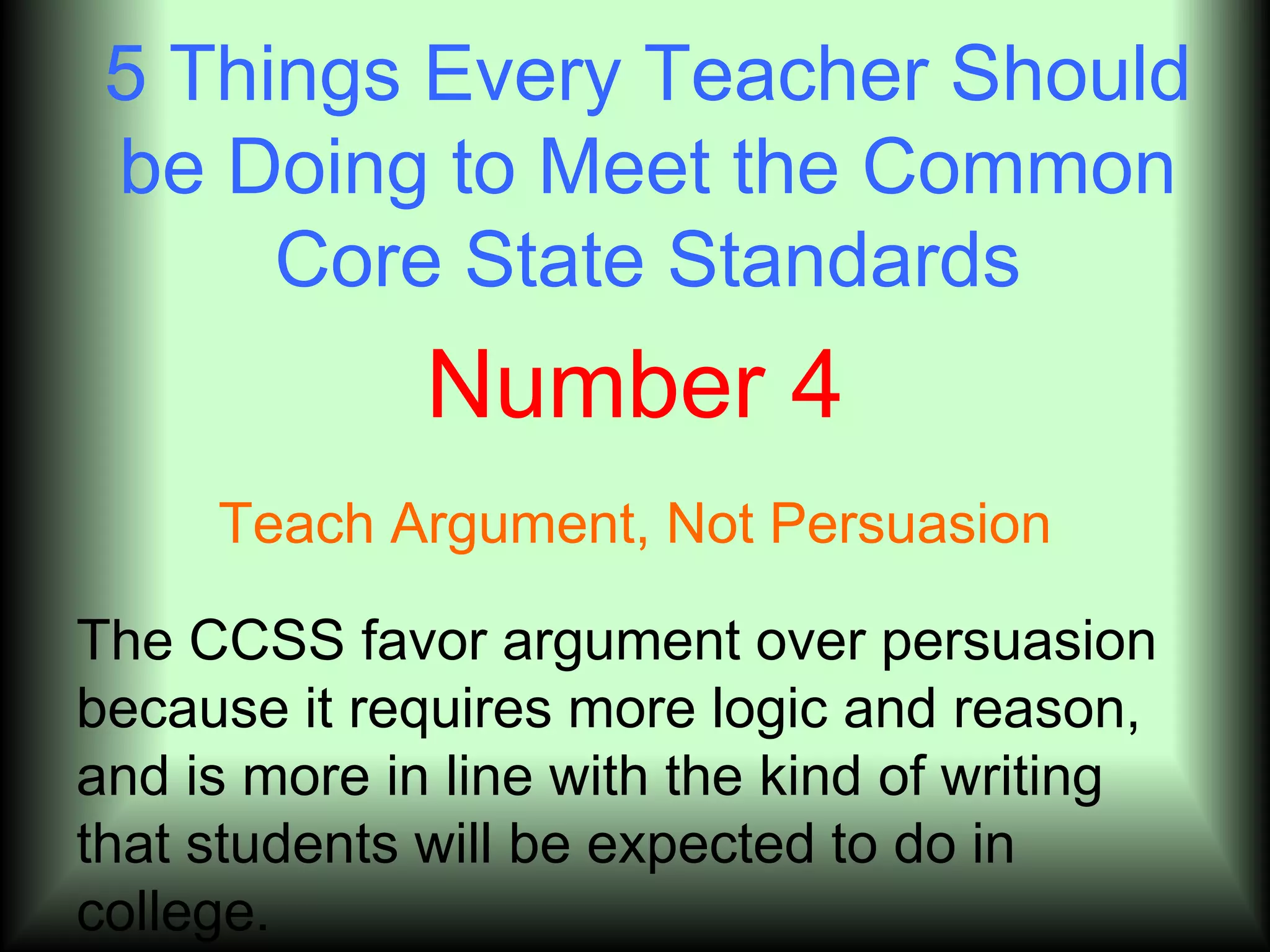 5 Things Every Teacher Should
 be Doing to Meet the Common
      Core State Standards
              Number 4
     Teach Argument, Not Persuasion

The CCSS favor argument over persuasion
because it requires more logic and reason,
and is more in line with the kind of writing
that students will be expected to do in
college.
 