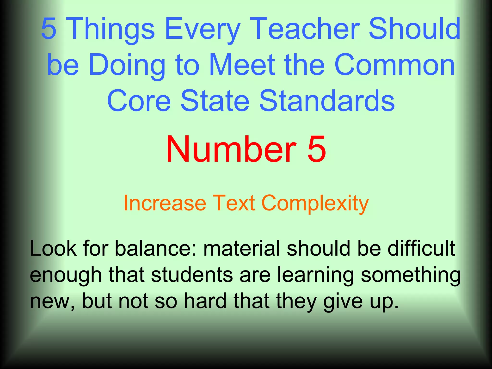 5 Things Every Teacher Should
 be Doing to Meet the Common
      Core State Standards
              Number 5
         Increase Text Complexity

Look for balance: material should be difficult
enough that students are learning something
new, but not so hard that they give up.
 