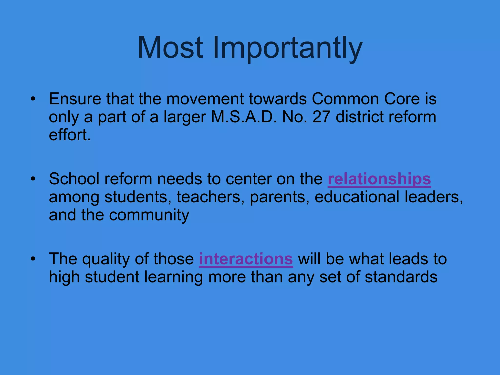 Most Importantly
• Ensure that the movement towards Common Core is
  only a part of a larger M.S.A.D. No. 27 district reform
  effort.

• School reform needs to center on the relationships
  among students, teachers, parents, educational leaders,
  and the community

• The quality of those interactions will be what leads to
  high student learning more than any set of standards
 