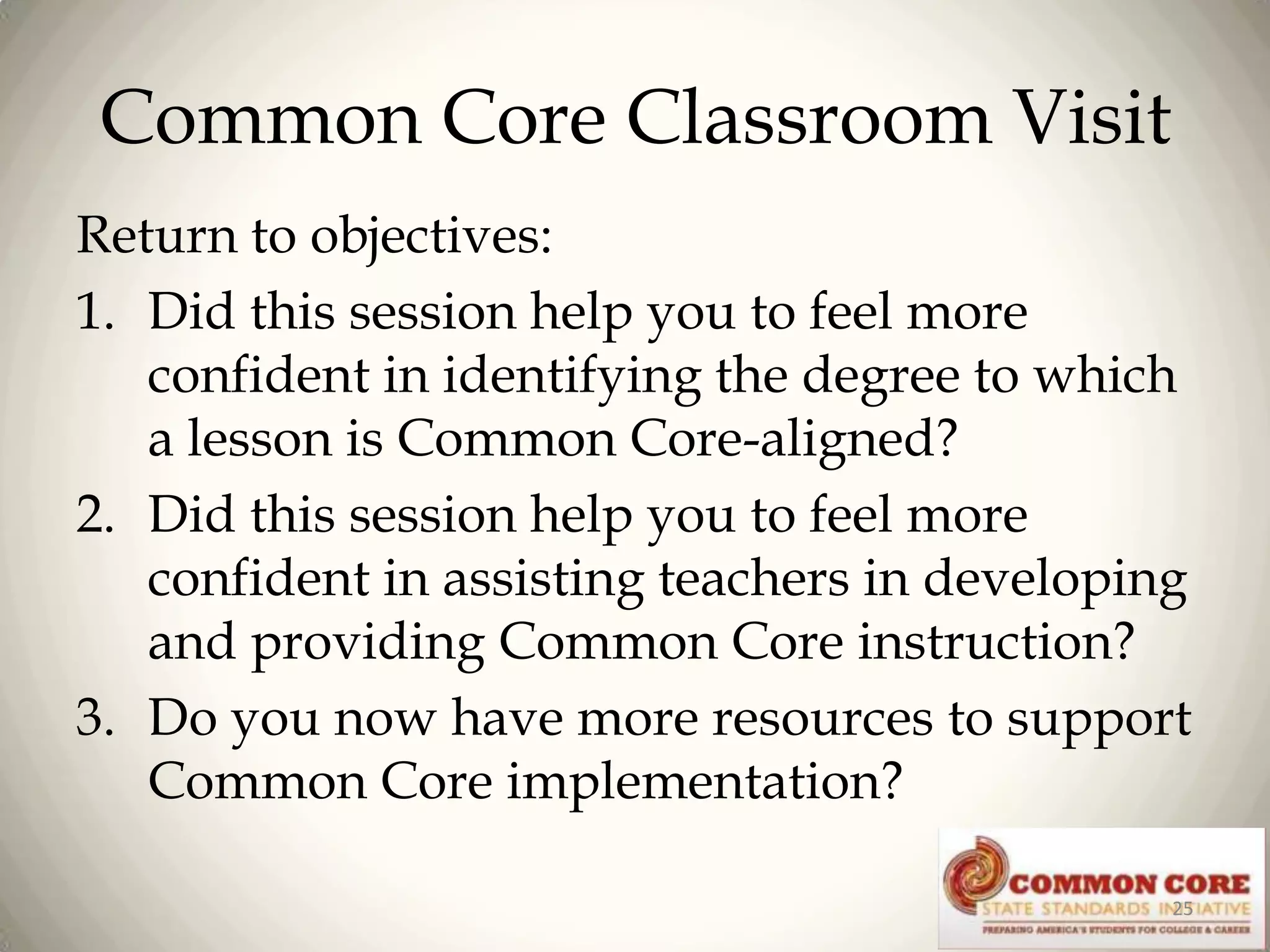 Common Core Classroom Visit
Return to objectives:
1. Did this session help you to feel more
confident in identifying the degree to which
a lesson is Common Core-aligned?
2. Did this session help you to feel more
confident in assisting teachers in developing
and providing Common Core instruction?
3. Do you now have more resources to support
Common Core implementation?
25

 