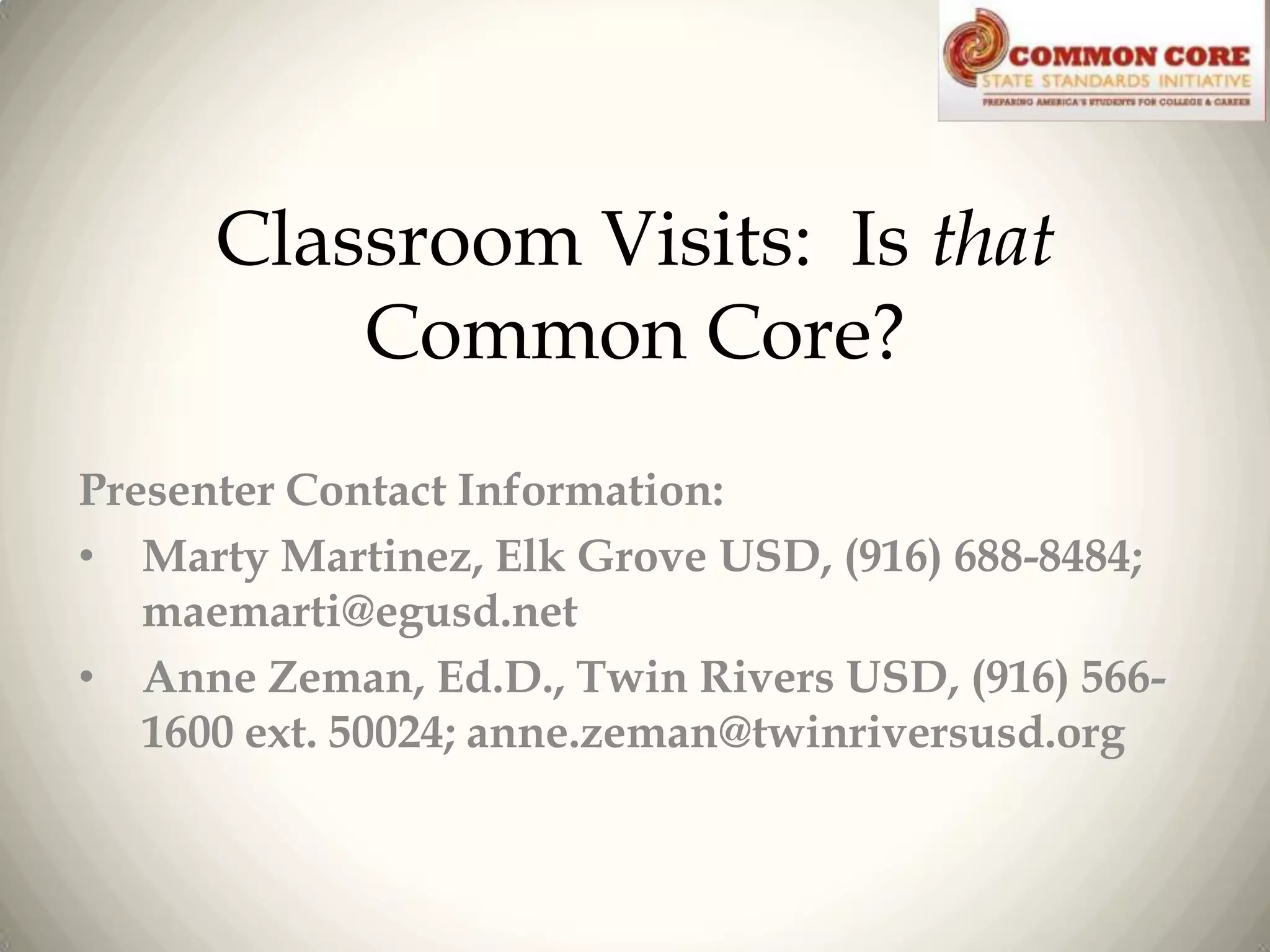 Classroom Visits: Is that
Common Core?
Presenter Contact Information:
• Marty Martinez, Elk Grove USD, (916) 688-8484;
maemarti@egusd.net
• Anne Zeman, Ed.D., Twin Rivers USD, (916) 5661600 ext. 50024; anne.zeman@twinriversusd.org

 