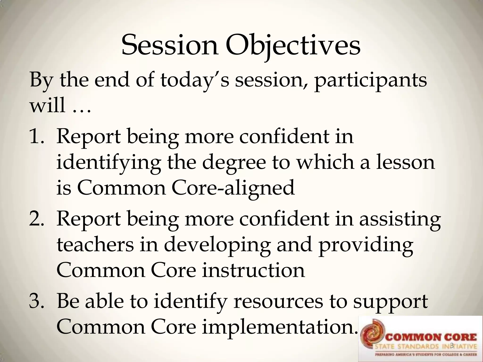 Session Objectives
By the end of today’s session, participants
will …
1. Report being more confident in
identifying the degree to which a lesson
is Common Core-aligned
2. Report being more confident in assisting
teachers in developing and providing
Common Core instruction
3. Be able to identify resources to support
Common Core implementation.
3

 