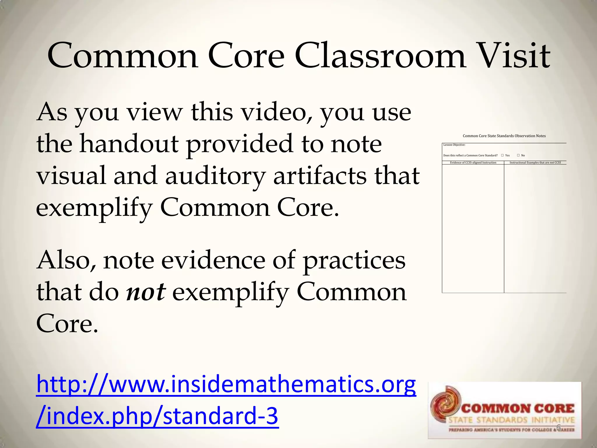 Common Core Classroom Visit
As you view this video, you use
the handout provided to note
visual and auditory artifacts that
exemplify Common Core.

Common Core State Standards Observation Notes
Lesson Objective:
Does this reflect a Common Core Standard?
Evidence of CCSS-aligned Instruction

☐ Yes

☐ No
Instructional Examples that are not CCSS

Also, note evidence of practices
that do not exemplify Common
Core.
http://www.insidemathematics.org
/index.php/standard-3

6

 