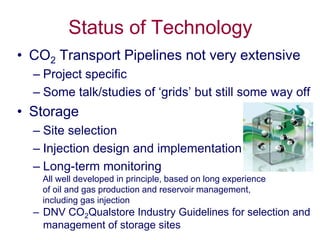 Status of Technology
• CO2 Transport Pipelines not very extensive
  – Project specific
  – Some talk/studies of ‘grids’ but still some way off
• Storage
  – Site selection
  – Injection design and implementation
  – Long-term monitoring
   All well developed in principle, based on long experience
   of oil and gas production and reservoir management,
   including gas injection
  – DNV CO2Qualstore Industry Guidelines for selection and
    management of storage sites
 