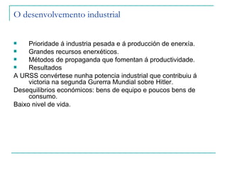O desenvolvemento industrial


    Prioridade á industria pesada e á producción de enerxía.
    Grandes recursos enerxéticos.
    Métodos de propaganda que fomentan á productividade.
    Resultados
A URSS convértese nunha potencia industrial que contribuiu á
     victoria na segunda Gurerra Mundial sobre Hitler.
Desequilibrios económicos: bens de equipo e poucos bens de
     consumo.
Baixo nivel de vida.
 