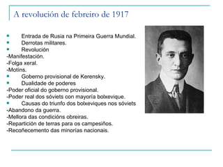 A revolución de febreiro de 1917

     Entrada de Rusia na Primeira Guerra Mundial.
     Derrotas militares.
     Revolución
-Manifestación.
-Folga xeral.
-Motíns.
     Goberno provisional de Kerensky.
     Dualidade de poderes
-Poder oficial do goberno provisional.
-Poder real dos sóviets con mayoría bolxevique.
     Causas do triunfo dos bolxeviques nos sóviets
-Abandono da guerra.
-Mellora das condicións obreiras.
-Repartición de terras para os campesiños.
-Recoñecemento das minorías nacionais.
 