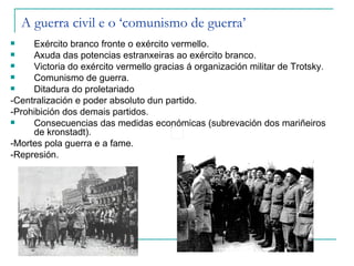A guerra civil e o ‘comunismo de guerra’
    Exército branco fronte o exército vermello.
    Axuda das potencias estranxeiras ao exército branco.
    Victoria do exército vermello gracias á organización militar de Trotsky.
    Comunismo de guerra.
    Ditadura do proletariado
-Centralización e poder absoluto dun partido.
-Prohibición dos demais partidos.
    Consecuencias das medidas económicas (subrevación dos mariñeiros
     de kronstadt).
-Mortes pola guerra e a fame.
-Represión.
 