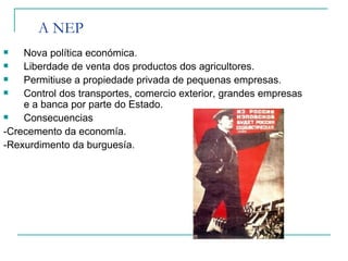 A NEP
   Nova política económica.
   Liberdade de venta dos productos dos agricultores.
   Permitiuse a propiedade privada de pequenas empresas.
   Control dos transportes, comercio exterior, grandes empresas
    e a banca por parte do Estado.
   Consecuencias
-Crecemento da economía.
-Rexurdimento da burguesía.
 