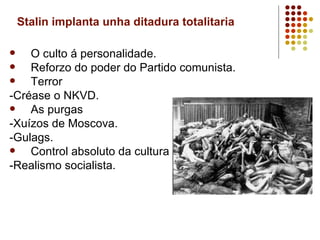 Stalin implanta unha ditadura totalitaria

   O culto á personalidade.
   Reforzo do poder do Partido comunista.
   Terror
-Créase o NKVD.
   As purgas
-Xuízos de Moscova.
-Gulags.
   Control absoluto da cultura
-Realismo socialista.
 