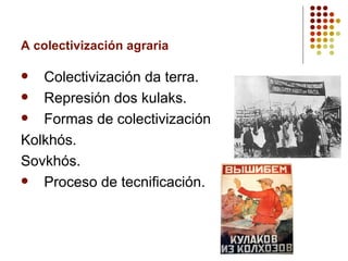 A colectivización agraria

  Colectivización da terra.
  Represión dos kulaks.
  Formas de colectivización
Kolkhós.
Sovkhós.
  Proceso de tecnificación.
 