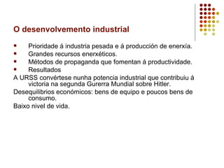 O desenvolvemento industrial
    Prioridade á industria pesada e á producción de enerxía.
    Grandes recursos enerxéticos.
    Métodos de propaganda que fomentan á productividade.
    Resultados
A URSS convértese nunha potencia industrial que contribuiu á
     victoria na segunda Gurerra Mundial sobre Hitler.
Desequilibrios económicos: bens de equipo e poucos bens de
     consumo.
Baixo nivel de vida.
 