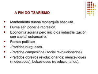 A FIN DO TSARISMO

   Mantemento dunha monarquía absoluta.
   Duma sen poder e represión.
   Economía agraria pero inicio da industrialización
    con capital estranxeiro.
   Forzas políticas
   -Partidos burgueses.
   -Partidos campesiños (social revolucionarios).
   -Partidos obreiros revolucionarios: menxeviques
    (moderados), bolxeviques (revolucionarios).
 