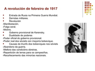 A revolución de febreiro de 1917
     Entrada de Rusia na Primeira Guerra Mundial.
     Derrotas militares.
     Revolución
-Manifestación.
-Folga xeral.
-Motíns.
     Goberno provisional de Kerensky.
     Dualidade de poderes
-Poder oficial do goberno provisional.
-Poder real dos sóviets con mayoría bolxevique.
     Causas do triunfo dos bolxeviques nos sóviets
-Abandono da guerra.
-Mellora das condicións obreiras.
-Repartición de terras para os campesiños.
-Recoñecemento das minorías nacionais.
 
