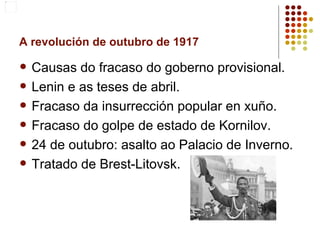 A revolución de outubro de 1917

   Causas do fracaso do goberno provisional.
   Lenin e as teses de abril.
   Fracaso da insurrección popular en xuño.
   Fracaso do golpe de estado de Kornilov.
   24 de outubro: asalto ao Palacio de Inverno.
   Tratado de Brest-Litovsk.
 