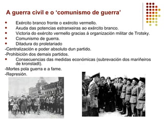 A guerra civil e o ‘comunismo de guerra’
    Exército branco fronte o exército vermello.
    Axuda das potencias estranxeiras ao exército branco.
    Victoria do exército vermello gracias á organización militar de Trotsky.
    Comunismo de guerra.
    Ditadura do proletariado
-Centralización e poder absoluto dun partido.
-Prohibición dos demais partidos.
    Consecuencias das medidas económicas (subrevación dos mariñeiros
     de kronstadt).
-Mortes pola guerra e a fame.
-Represión.
 