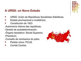 A URSS: un Novo Estado
    URSS: Unión de Repúblicas Socialistas Sobiéticas.
    Estado plurinacional e multiétnico.
    Constitución de 1923
-Autonomía interna das repúblicas.
-Dereito de autodeterminación.
-Órgano lexislativo: Sóviet Supremo.
-Presídium.
-Consello de comisarios do pobo.
    Partido único: PCUS.
    Comité Central.
 