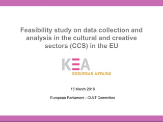 Feasibility study on data collection and
analysis in the cultural and creative
sectors (CCS) in the EU
15 March 2016
European Parliament - CULT Committee
 