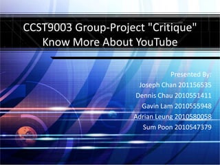 CCST9003 Group-Project "Critique"
   Know More About YouTube

                               Presented By:
                     Joseph Chan 201156535
                    Dennis Chau 2010551411
                      Gavin Lam 2010555948
                    Adrian Leung 2010580058
                      Sum Poon 2010547379
 